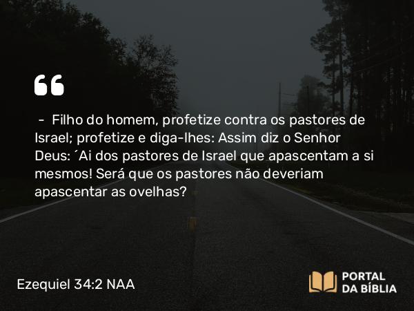 Ezequiel 34:2 NAA - — Filho do homem, profetize contra os pastores de Israel; profetize e diga-lhes: Assim diz o Senhor Deus: 