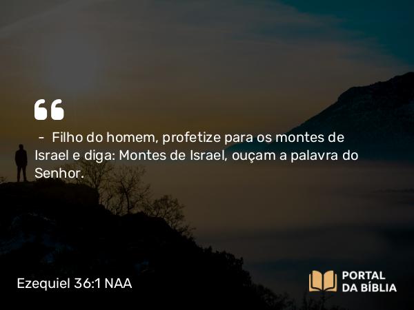 Ezequiel 36:1 NAA - — Filho do homem, profetize para os montes de Israel e diga: Montes de Israel, ouçam a palavra do Senhor.