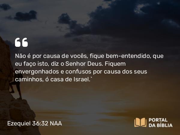 Ezequiel 36:32 NAA - Não é por causa de vocês, fique bem-entendido, que eu faço isto, diz o Senhor Deus. Fiquem envergonhados e confusos por causa dos seus caminhos, ó casa de Israel.