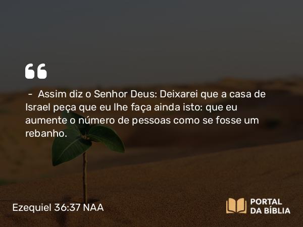 Ezequiel 36:37 NAA - — Assim diz o Senhor Deus: Deixarei que a casa de Israel peça que eu lhe faça ainda isto: que eu aumente o número de pessoas como se fosse um rebanho.