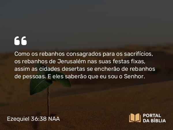 Ezequiel 36:38 NAA - Como os rebanhos consagrados para os sacrifícios, os rebanhos de Jerusalém nas suas festas fixas, assim as cidades desertas se encherão de rebanhos de pessoas. E eles saberão que eu sou o Senhor.