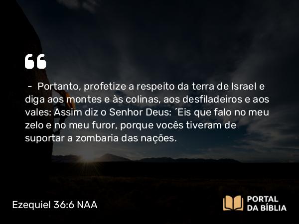 Ezequiel 36:6 NAA - — Portanto, profetize a respeito da terra de Israel e diga aos montes e às colinas, aos desfiladeiros e aos vales: Assim diz o Senhor Deus: 