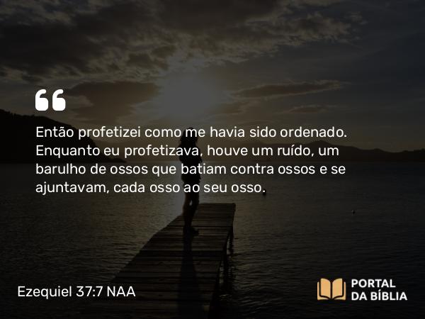 Ezequiel 37:7 NAA - Então profetizei como me havia sido ordenado. Enquanto eu profetizava, houve um ruído, um barulho de ossos que batiam contra ossos e se ajuntavam, cada osso ao seu osso.