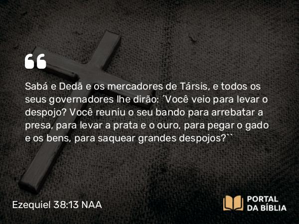 Ezequiel 38:13 NAA - Sabá e Dedã e os mercadores de Társis, e todos os seus governadores lhe dirão: ‘Você veio para levar o despojo? Você reuniu o seu bando para arrebatar a presa, para levar a prata e o ouro, para pegar o gado e os bens, para saquear grandes despojos?’