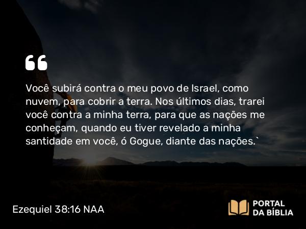 Ezequiel 38:16 NAA - Você subirá contra o meu povo de Israel, como nuvem, para cobrir a terra. Nos últimos dias, trarei você contra a minha terra, para que as nações me conheçam, quando eu tiver revelado a minha santidade em você, ó Gogue, diante das nações.