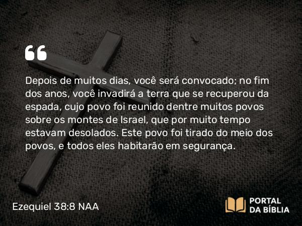 Ezequiel 38:8 NAA - Depois de muitos dias, você será convocado; no fim dos anos, você invadirá a terra que se recuperou da espada, cujo povo foi reunido dentre muitos povos sobre os montes de Israel, que por muito tempo estavam desolados. Este povo foi tirado do meio dos povos, e todos eles habitarão em segurança.