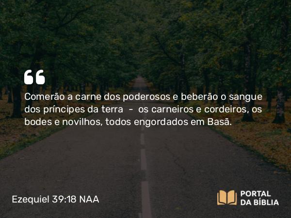 Ezequiel 39:18 NAA - Comerão a carne dos poderosos e beberão o sangue dos príncipes da terra — os carneiros e cordeiros, os bodes e novilhos, todos engordados em Basã.