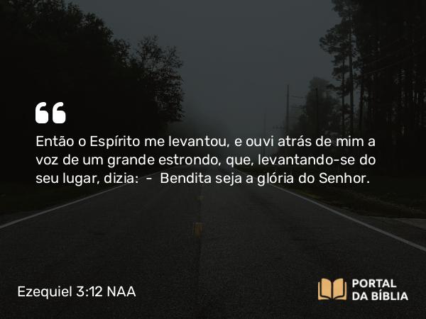 Ezequiel 3:12 NAA - Então o Espírito me levantou, e ouvi atrás de mim a voz de um grande estrondo, que, levantando-se do seu lugar, dizia: — Bendita seja a glória do Senhor.