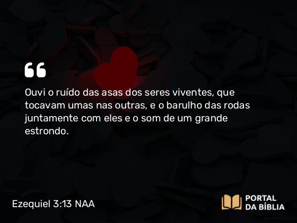 Ezequiel 3:13 NAA - Ouvi o ruído das asas dos seres viventes, que tocavam umas nas outras, e o barulho das rodas juntamente com eles e o som de um grande estrondo.