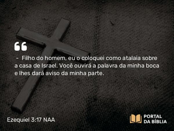 Ezequiel 3:17 NAA - — Filho do homem, eu o coloquei como atalaia sobre a casa de Israel. Você ouvirá a palavra da minha boca e lhes dará aviso da minha parte.