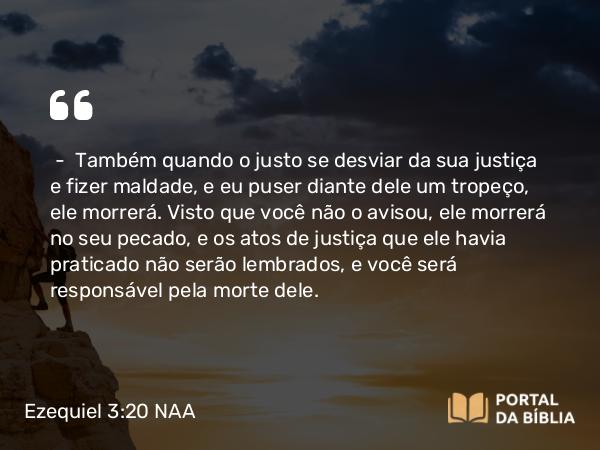 Ezequiel 3:20 NAA - — Também quando o justo se desviar da sua justiça e fizer maldade, e eu puser diante dele um tropeço, ele morrerá. Visto que você não o avisou, ele morrerá no seu pecado, e os atos de justiça que ele havia praticado não serão lembrados, e você será responsável pela morte dele.