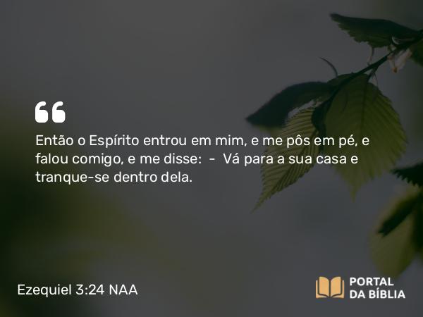 Ezequiel 3:24 NAA - Então o Espírito entrou em mim, e me pôs em pé, e falou comigo, e me disse: — Vá para a sua casa e tranque-se dentro dela.