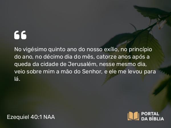 Ezequiel 40:1 NAA - No vigésimo quinto ano do nosso exílio, no princípio do ano, no décimo dia do mês, catorze anos após a queda da cidade de Jerusalém, nesse mesmo dia, veio sobre mim a mão do Senhor, e ele me levou para lá.