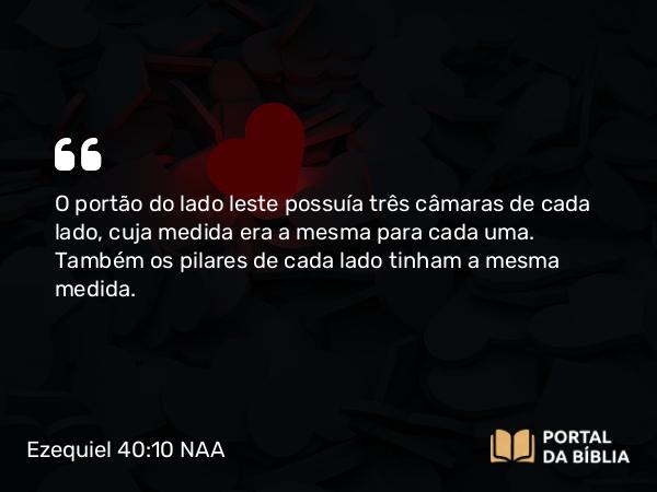 Ezequiel 40:10 NAA - O portão do lado leste possuía três câmaras de cada lado, cuja medida era a mesma para cada uma. Também os pilares de cada lado tinham a mesma medida.