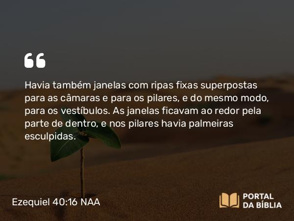 Ezequiel 40:16 NAA - Havia também janelas com ripas fixas superpostas para as câmaras e para os pilares, e do mesmo modo, para os vestíbulos. As janelas ficavam ao redor pela parte de dentro, e nos pilares havia palmeiras esculpidas.