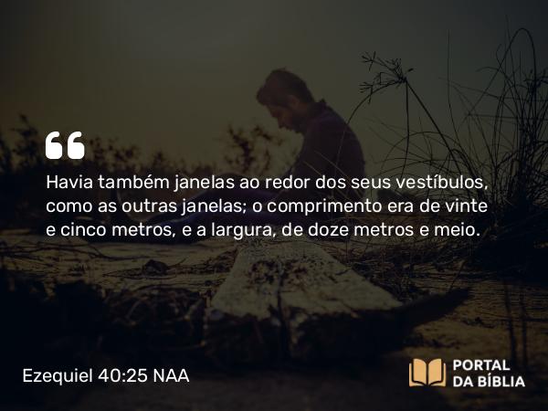 Ezequiel 40:25 NAA - Havia também janelas ao redor dos seus vestíbulos, como as outras janelas; o comprimento era de vinte e cinco metros, e a largura, de doze metros e meio.