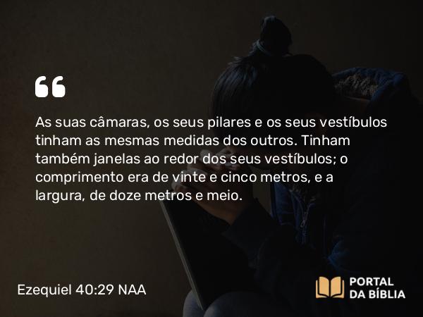 Ezequiel 40:29 NAA - As suas câmaras, os seus pilares e os seus vestíbulos tinham as mesmas medidas dos outros. Tinham também janelas ao redor dos seus vestíbulos; o comprimento era de vinte e cinco metros, e a largura, de doze metros e meio.