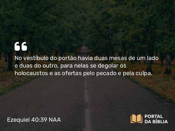 Ezequiel 40:39 NAA - No vestíbulo do portão havia duas mesas de um lado e duas do outro, para nelas se degolar os holocaustos e as ofertas pelo pecado e pela culpa.