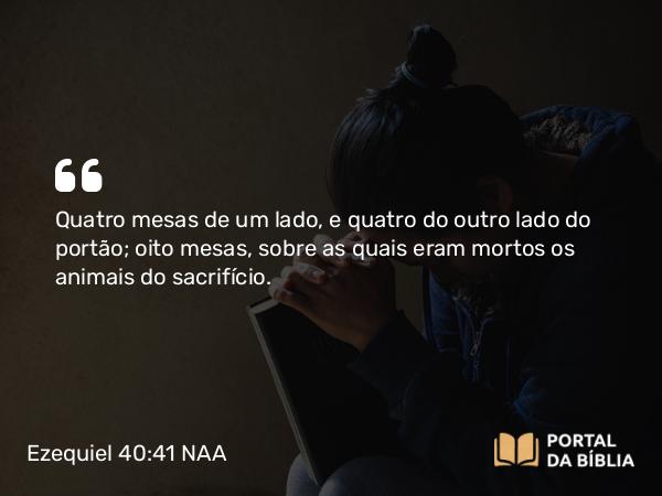 Ezequiel 40:41 NAA - Quatro mesas de um lado, e quatro do outro lado do portão; oito mesas, sobre as quais eram mortos os animais do sacrifício.