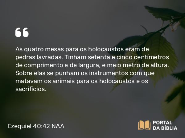 Ezequiel 40:42 NAA - As quatro mesas para os holocaustos eram de pedras lavradas. Tinham setenta e cinco centímetros de comprimento e de largura, e meio metro de altura. Sobre elas se punham os instrumentos com que matavam os animais para os holocaustos e os sacrifícios.