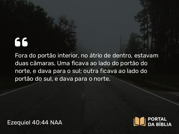 Ezequiel 40:44 NAA - Fora do portão interior, no átrio de dentro, estavam duas câmaras. Uma ficava ao lado do portão do norte, e dava para o sul; outra ficava ao lado do portão do sul, e dava para o norte.