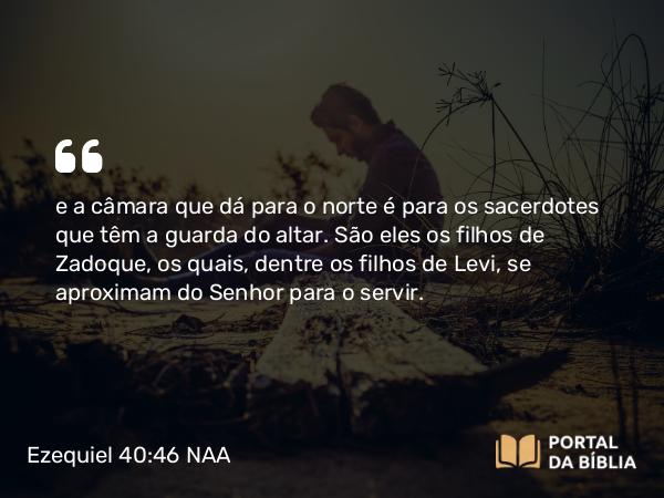 Ezequiel 40:46 NAA - e a câmara que dá para o norte é para os sacerdotes que têm a guarda do altar. São eles os filhos de Zadoque, os quais, dentre os filhos de Levi, se aproximam do Senhor para o servir.