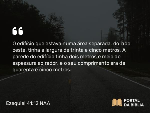 Ezequiel 41:12 NAA - O edifício que estava numa área separada, do lado oeste, tinha a largura de trinta e cinco metros. A parede do edifício tinha dois metros e meio de espessura ao redor, e o seu comprimento era de quarenta e cinco metros.