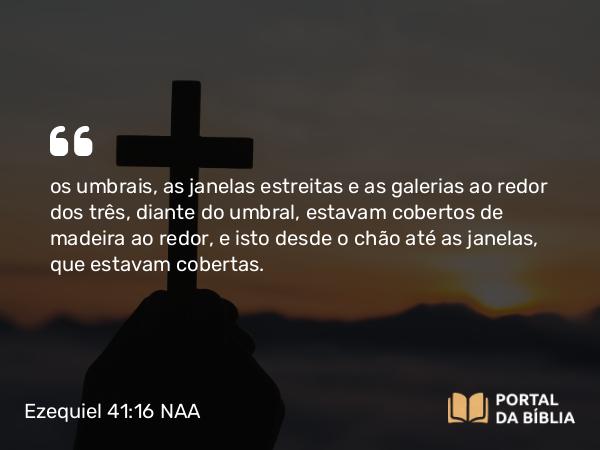 Ezequiel 41:16 NAA - os umbrais, as janelas estreitas e as galerias ao redor dos três, diante do umbral, estavam cobertos de madeira ao redor, e isto desde o chão até as janelas, que estavam cobertas.