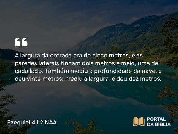 Ezequiel 41:2 NAA - A largura da entrada era de cinco metros, e as paredes laterais tinham dois metros e meio, uma de cada lado. Também mediu a profundidade da nave, e deu vinte metros; mediu a largura, e deu dez metros.