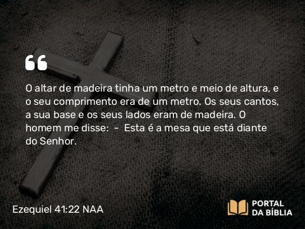 Ezequiel 41:22 NAA - O altar de madeira tinha um metro e meio de altura, e o seu comprimento era de um metro. Os seus cantos, a sua base e os seus lados eram de madeira. O homem me disse: — Esta é a mesa que está diante do Senhor.