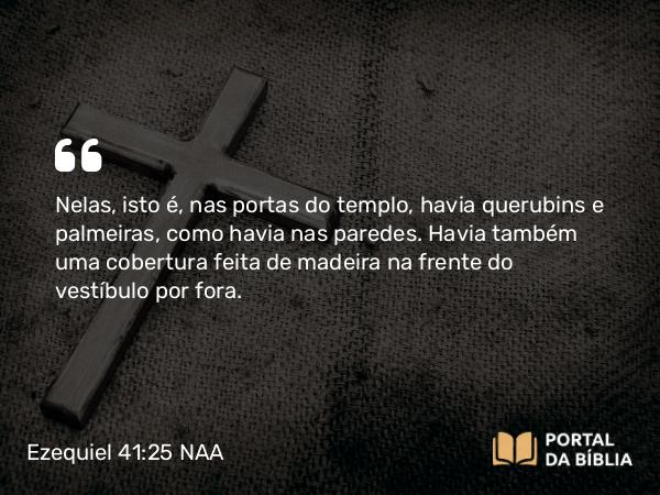 Ezequiel 41:25 NAA - Nelas, isto é, nas portas do templo, havia querubins e palmeiras, como havia nas paredes. Havia também uma cobertura feita de madeira na frente do vestíbulo por fora.