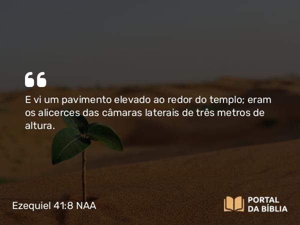 Ezequiel 41:8 NAA - E vi um pavimento elevado ao redor do templo; eram os alicerces das câmaras laterais de três metros de altura.