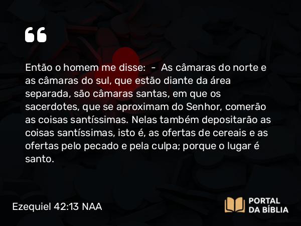 Ezequiel 42:13 NAA - Então o homem me disse: — As câmaras do norte e as câmaras do sul, que estão diante da área separada, são câmaras santas, em que os sacerdotes, que se aproximam do Senhor, comerão as coisas santíssimas. Nelas também depositarão as coisas santíssimas, isto é, as ofertas de cereais e as ofertas pelo pecado e pela culpa; porque o lugar é santo.