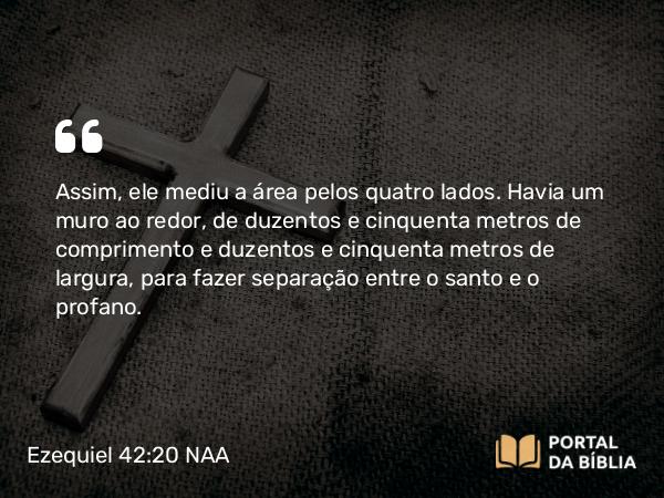 Ezequiel 42:20 NAA - Assim, ele mediu a área pelos quatro lados. Havia um muro ao redor, de duzentos e cinquenta metros de comprimento e duzentos e cinquenta metros de largura, para fazer separação entre o santo e o profano.