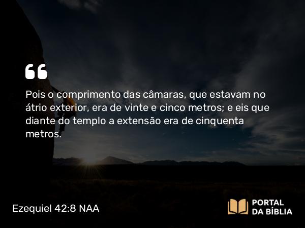 Ezequiel 42:8 NAA - Pois o comprimento das câmaras, que estavam no átrio exterior, era de vinte e cinco metros; e eis que diante do templo a extensão era de cinquenta metros.