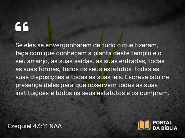 Ezequiel 43:11 NAA - Se eles se envergonharem de tudo o que fizeram, faça com que conheçam a planta deste templo e o seu arranjo, as suas saídas, as suas entradas, todas as suas formas, todos os seus estatutos, todas as suas disposições e todas as suas leis. Escreva isto na presença deles para que observem todas as suas instituições e todos os seus estatutos e os cumpram.