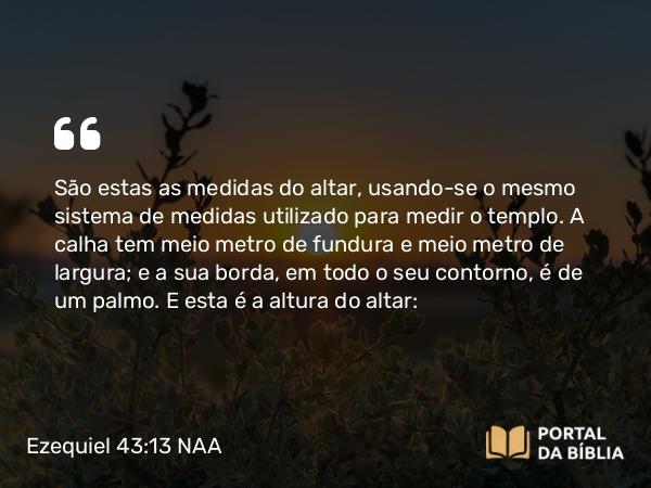 Ezequiel 43:13 NAA - São estas as medidas do altar, usando-se o mesmo sistema de medidas utilizado para medir o templo. A calha tem meio metro de fundura e meio metro de largura; e a sua borda, em todo o seu contorno, é de um palmo. E esta é a altura do altar: