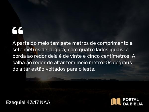 Ezequiel 43:17 NAA - A parte do meio tem sete metros de comprimento e sete metros de largura, com quatro lados iguais; a borda ao redor dela é de vinte e cinco centímetros. A calha ao redor do altar tem meio metro. Os degraus do altar estão voltados para o leste.