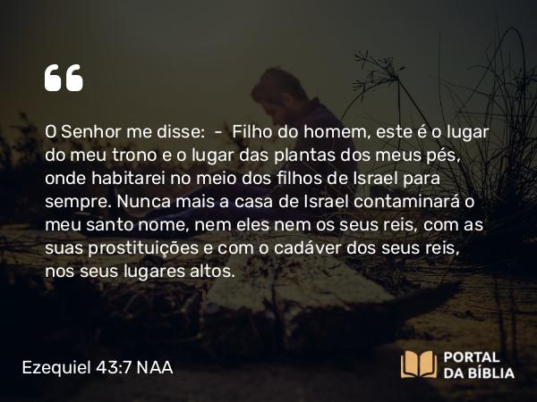 Ezequiel 43:7 NAA - O Senhor me disse: — Filho do homem, este é o lugar do meu trono e o lugar das plantas dos meus pés, onde habitarei no meio dos filhos de Israel para sempre. Nunca mais a casa de Israel contaminará o meu santo nome, nem eles nem os seus reis, com as suas prostituições e com o cadáver dos seus reis, nos seus lugares altos.