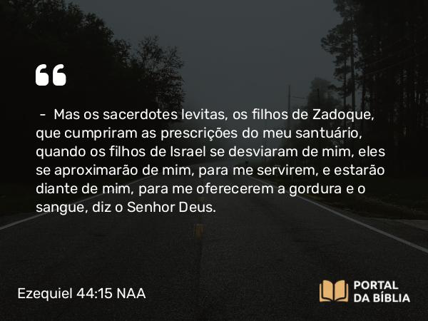 Ezequiel 44:15 NAA - — Mas os sacerdotes levitas, os filhos de Zadoque, que cumpriram as prescrições do meu santuário, quando os filhos de Israel se desviaram de mim, eles se aproximarão de mim, para me servirem, e estarão diante de mim, para me oferecerem a gordura e o sangue, diz o Senhor Deus.