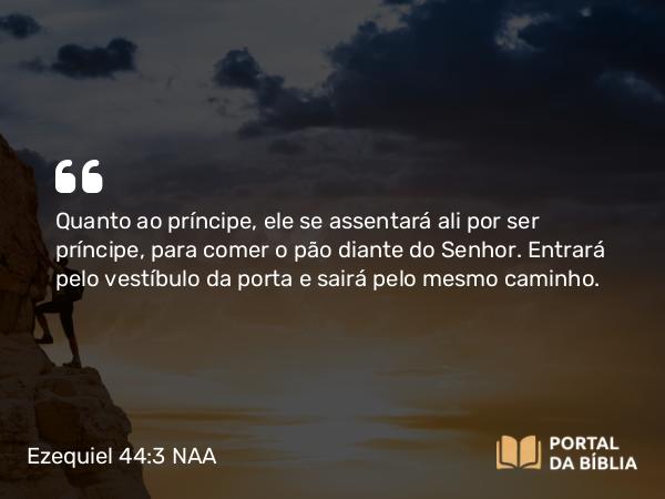 Ezequiel 44:3 NAA - Quanto ao príncipe, ele se assentará ali por ser príncipe, para comer o pão diante do Senhor. Entrará pelo vestíbulo da porta e sairá pelo mesmo caminho.