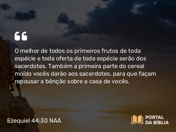 Ezequiel 44:30 NAA - O melhor de todos os primeiros frutos de toda espécie e toda oferta de toda espécie serão dos sacerdotes. Também a primeira parte do cereal moído vocês darão aos sacerdotes, para que façam repousar a bênção sobre a casa de vocês.