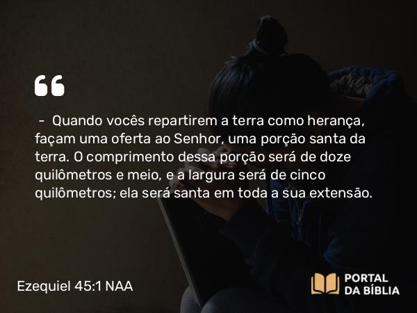 Ezequiel 45:1 NAA - — Quando vocês repartirem a terra como herança, façam uma oferta ao Senhor, uma porção santa da terra. O comprimento dessa porção será de doze quilômetros e meio, e a largura será de cinco quilômetros; ela será santa em toda a sua extensão.