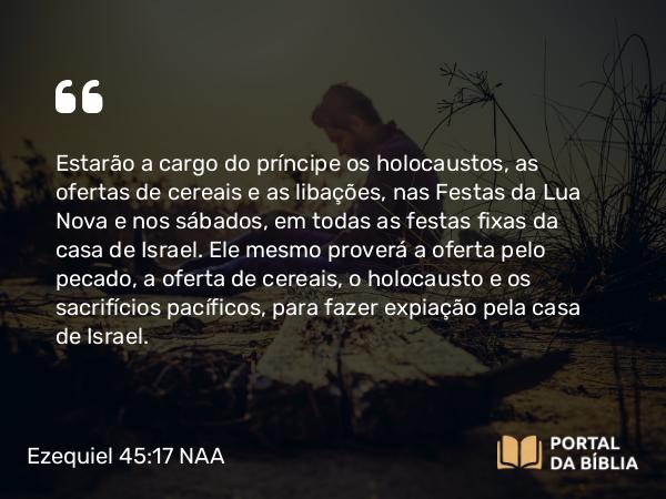 Ezequiel 45:17 NAA - Estarão a cargo do príncipe os holocaustos, as ofertas de cereais e as libações, nas Festas da Lua Nova e nos sábados, em todas as festas fixas da casa de Israel. Ele mesmo proverá a oferta pelo pecado, a oferta de cereais, o holocausto e os sacrifícios pacíficos, para fazer expiação pela casa de Israel.