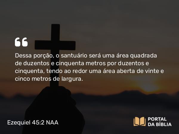 Ezequiel 45:2 NAA - Dessa porção, o santuário será uma área quadrada de duzentos e cinquenta metros por duzentos e cinquenta, tendo ao redor uma área aberta de vinte e cinco metros de largura.