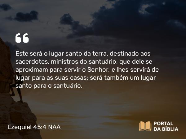 Ezequiel 45:4 NAA - Este será o lugar santo da terra, destinado aos sacerdotes, ministros do santuário, que dele se aproximam para servir o Senhor, e lhes servirá de lugar para as suas casas; será também um lugar santo para o santuário.