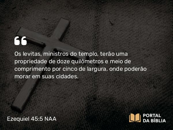 Ezequiel 45:5 NAA - Os levitas, ministros do templo, terão uma propriedade de doze quilômetros e meio de comprimento por cinco de largura, onde poderão morar em suas cidades.