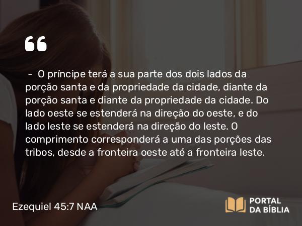 Ezequiel 45:7 NAA - — O príncipe terá a sua parte dos dois lados da porção santa e da propriedade da cidade, diante da porção santa e diante da propriedade da cidade. Do lado oeste se estenderá na direção do oeste, e do lado leste se estenderá na direção do leste. O comprimento corresponderá a uma das porções das tribos, desde a fronteira oeste até a fronteira leste.