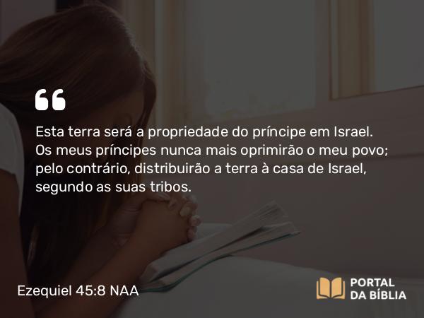 Ezequiel 45:8 NAA - Esta terra será a propriedade do príncipe em Israel. Os meus príncipes nunca mais oprimirão o meu povo; pelo contrário, distribuirão a terra à casa de Israel, segundo as suas tribos.