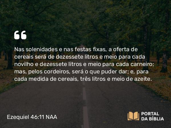 Ezequiel 46:11 NAA - Nas solenidades e nas festas fixas, a oferta de cereais será de dezessete litros e meio para cada novilho e dezessete litros e meio para cada carneiro; mas, pelos cordeiros, será o que puder dar; e, para cada medida de cereais, três litros e meio de azeite.